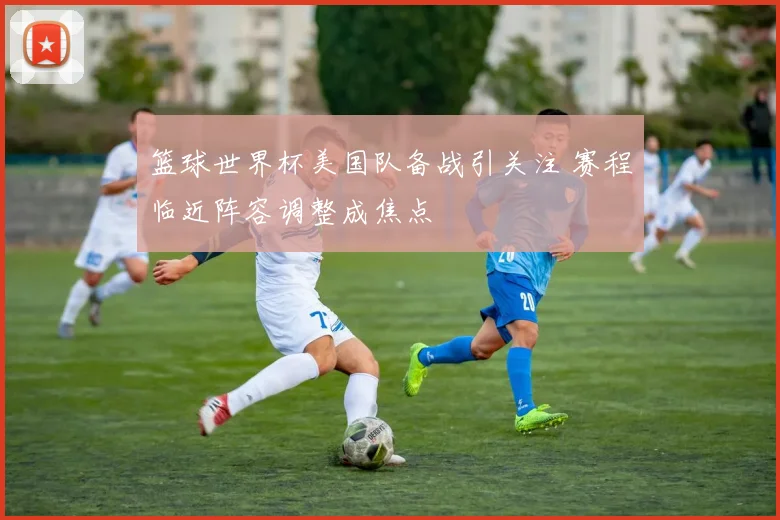 篮球世界杯美国队备战引关注 赛程临近阵容调整成焦点