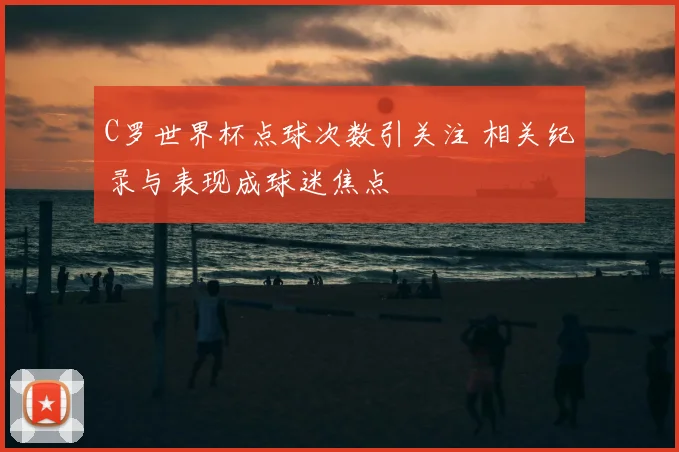 C罗世界杯点球次数引关注 相关纪录与表现成球迷焦点