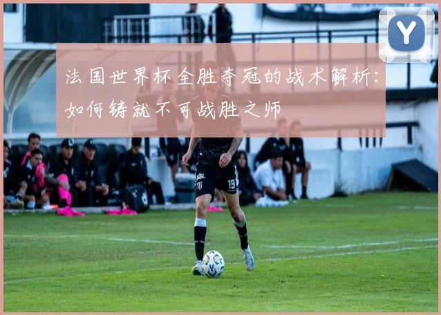 法国世界杯全胜夺冠的战术解析：如何铸就不可战胜之师