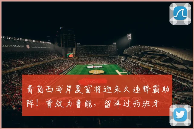 青岛西海岸夏窗将迎来久违锋霸助阵！曾效力鲁能，留洋过西班牙