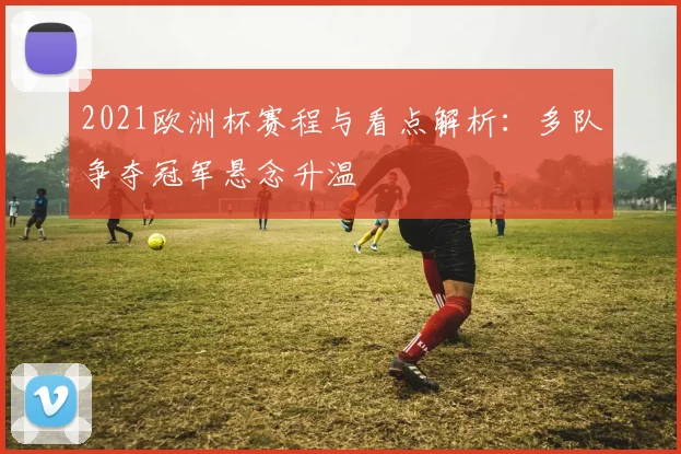 2021欧洲杯赛程与看点解析：多队争夺冠军悬念升温