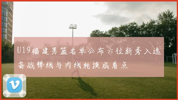 U19福建男篮名单公布六位新秀入选备战锋线与内线轮换成看点
