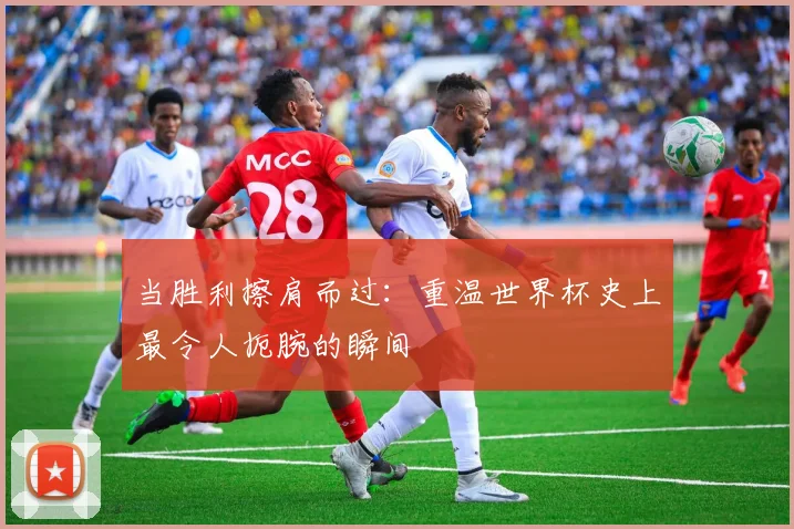 当胜利擦肩而过：重温世界杯史上最令人扼腕的瞬间
