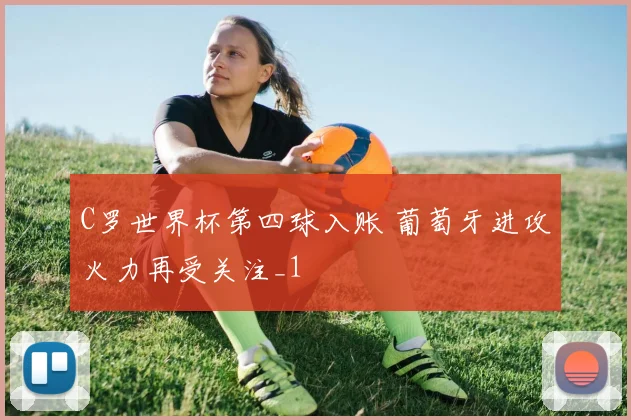 C罗世界杯第四球入账 葡萄牙进攻火力再受关注_1