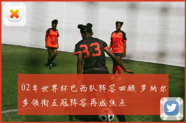 02年世界杯巴西队阵容回顾 罗纳尔多领衔五冠阵容再成焦点