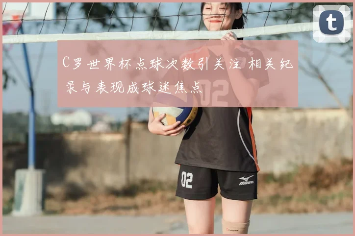 C罗世界杯点球次数引关注 相关纪录与表现成球迷焦点