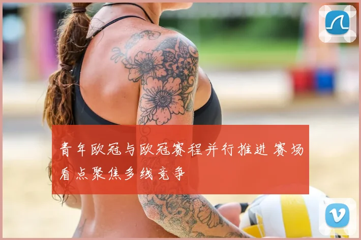 青年欧冠与欧冠赛程并行推进 赛场看点聚焦多线竞争