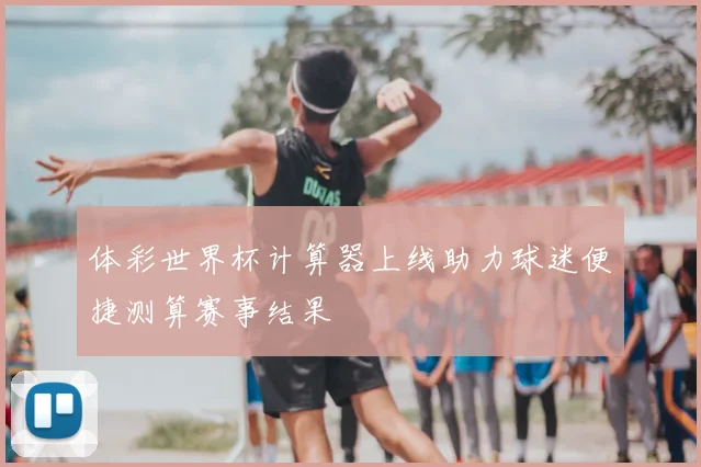 体彩世界杯计算器上线助力球迷便捷测算赛事结果
