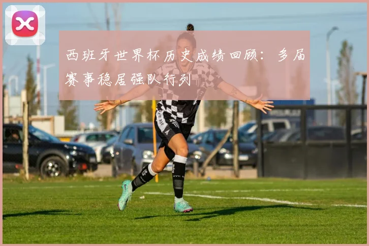 西班牙世界杯历史成绩回顾：多届赛事稳居强队行列