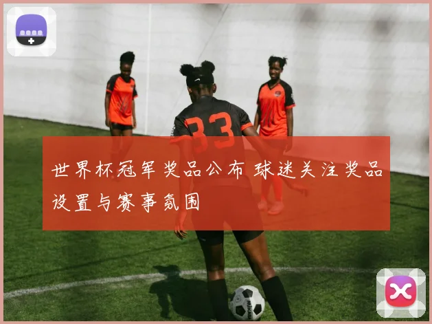 世界杯冠军奖品公布 球迷关注奖品设置与赛事氛围