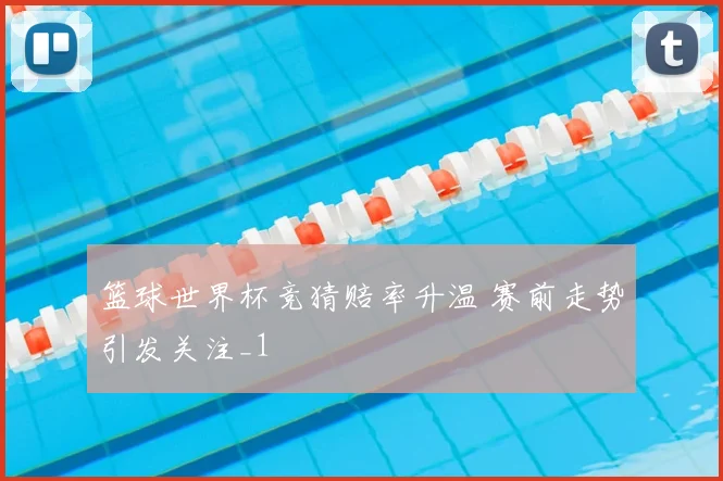 篮球世界杯竞猜赔率升温 赛前走势引发关注_1