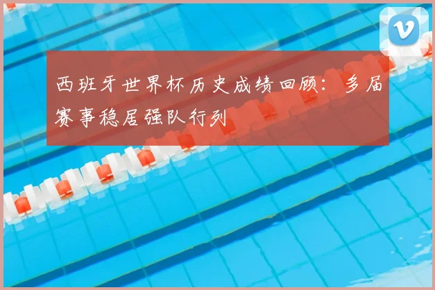 西班牙世界杯历史成绩回顾：多届赛事稳居强队行列