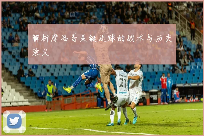 解析摩洛哥关键进球的战术与历史意义
